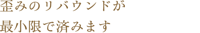 歪みのリバウンドが最小限で済みます