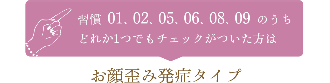 習慣01、02、05、06、08,09のうちどれか1つでもチェックがついた方はお顔歪み発症タイプ